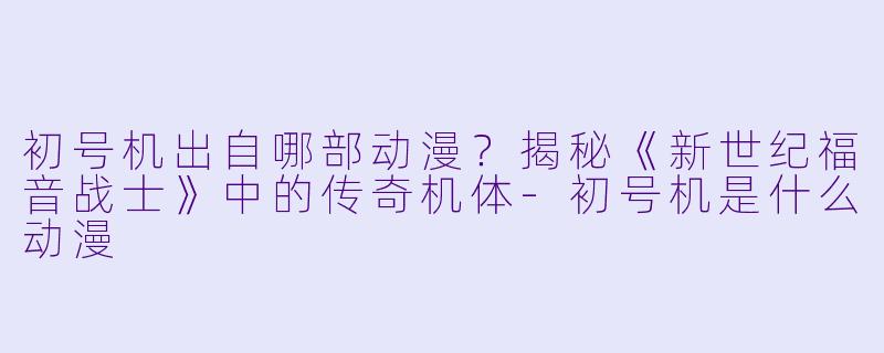 初号机出自哪部动漫?揭秘《新世纪福音战士》中的传奇机体-初号机是什么动漫