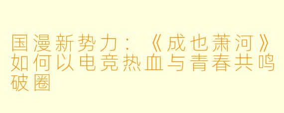 国漫新势力：《成也萧河》如何以电竞热血与青春共鸣破圈