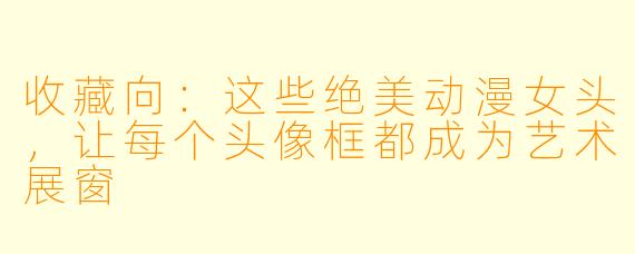 收藏向:这些绝美动漫女头,让每个头像框都成为艺术展窗