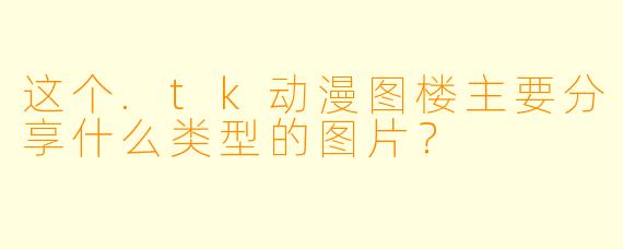 这个.tk动漫图楼主要分享什么类型的图片？