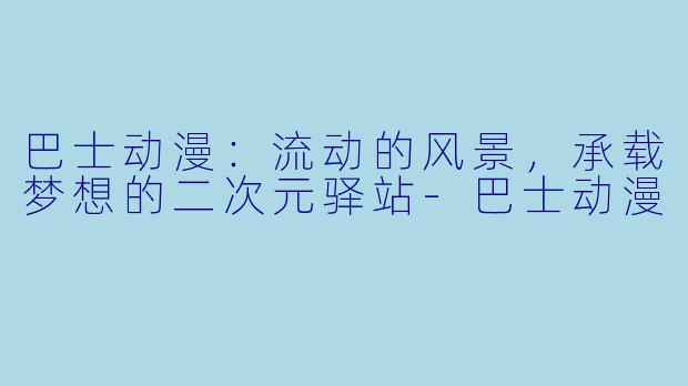 巴士动漫：流动的风景，承载梦想的二次元驿站-巴士动漫