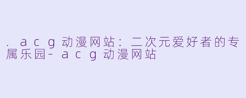 .acg动漫网站：二次元爱好者的专属乐园-acg动漫网站