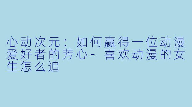 心动次元：如何赢得一位动漫爱好者的芳心-喜欢动漫的女生怎么追