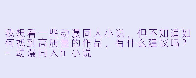 我想看一些动漫同人小说，但不知道如何找到高质量的作品，有什么建议吗？-动漫同人h小说