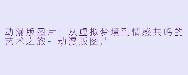 动漫版图片:从虚拟梦境到情感共鸣的艺术之旅-动漫版图片