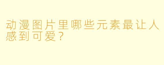 动漫图片里哪些元素最让人感到可爱？