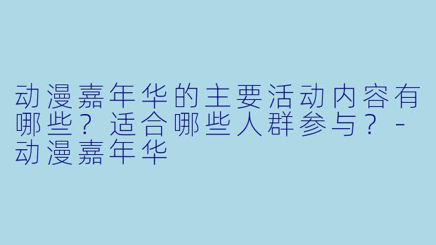 动漫嘉年华的主要活动内容有哪些?适合哪些人群参与?-动漫嘉年华