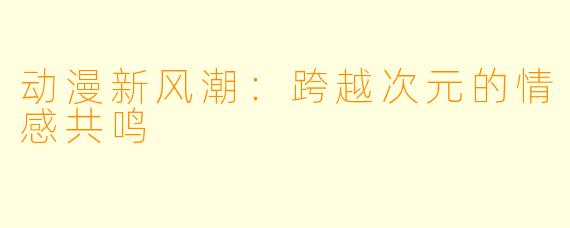 动漫新风潮：跨越次元的情感共鸣