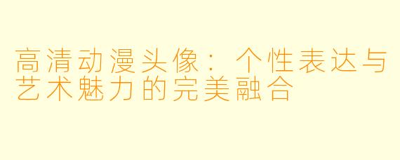 高清动漫头像:个性表达与艺术魅力的完美融合