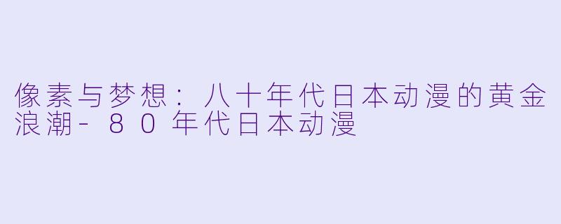 像素与梦想：八十年代日本动漫的黄金浪潮-80年代日本动漫