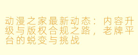 动漫之家最新动态：内容升级与版权合规之路，老牌平台的蜕变与挑战
