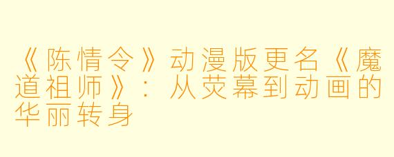 《陈情令》动漫版更名《魔道祖师》:从荧幕到动画的华丽转身