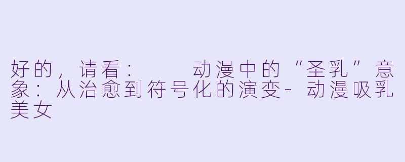 好的，请看：

动漫中的“圣乳”意象：从治愈到符号化的演变-动漫吸乳美女