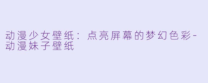 动漫少女壁纸：点亮屏幕的梦幻色彩-动漫妹子壁纸
