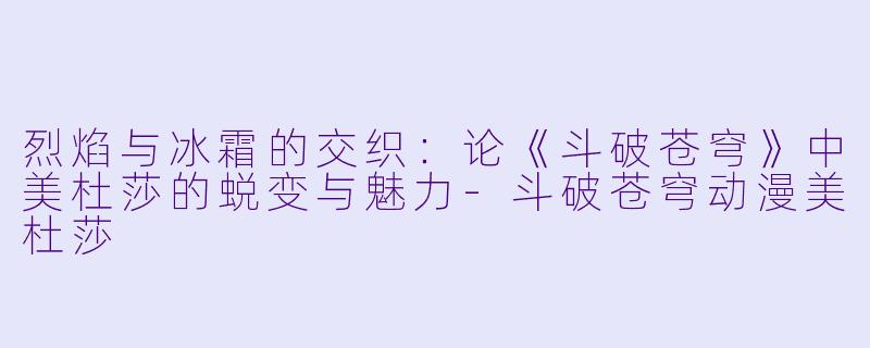 烈焰与冰霜的交织:论《斗破苍穹》中美杜莎的蜕变与魅力-斗破苍穹动漫美杜莎