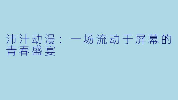 沛汁动漫：一场流动于屏幕的青春盛宴