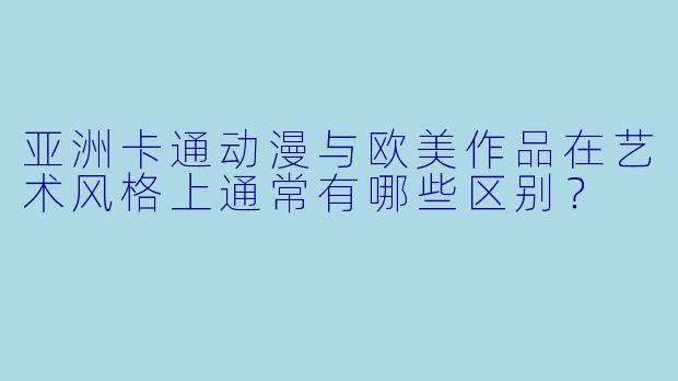 亚洲卡通动漫与欧美作品在艺术风格上通常有哪些区别？