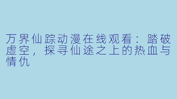 万界仙踪动漫在线观看：踏破虚空，探寻仙途之上的热血与情仇