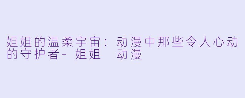 姐姐的温柔宇宙:动漫中那些令人心动的守护者-姐姐 动漫