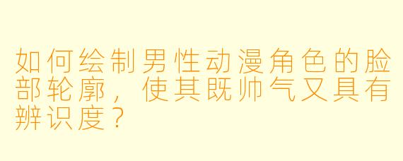 如何绘制男性动漫角色的脸部轮廓，使其既帅气又具有辨识度？