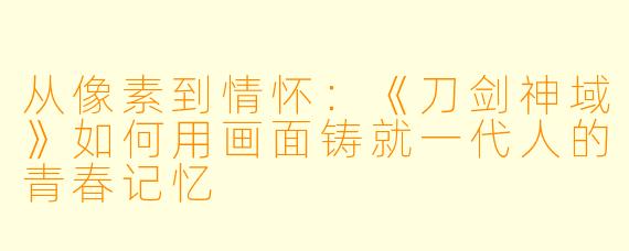 从像素到情怀：《刀剑神域》如何用画面铸就一代人的青春记忆