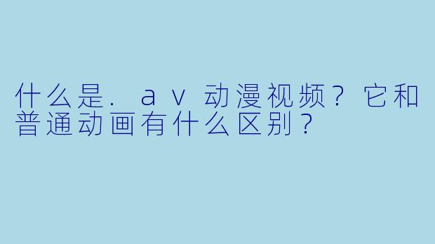 什么是.av动漫视频?它和普通动画有什么区别?