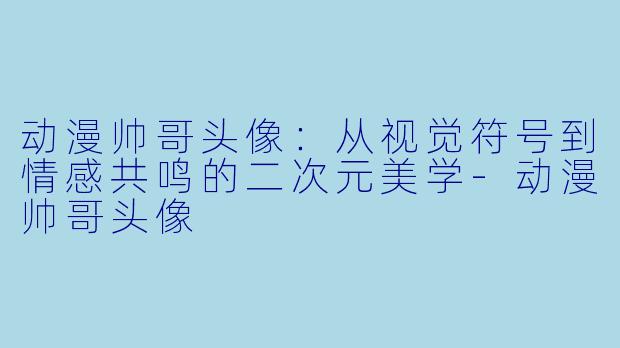 动漫帅哥头像:从视觉符号到情感共鸣的二次元美学-动漫帅哥头像