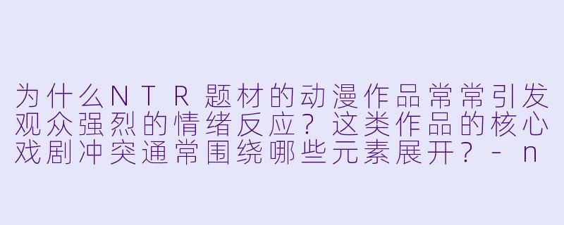 为什么NTR题材的动漫作品常常引发观众强烈的情绪反应？这类作品的核心戏剧冲突通常围绕哪些元素展开？-ntr动漫
