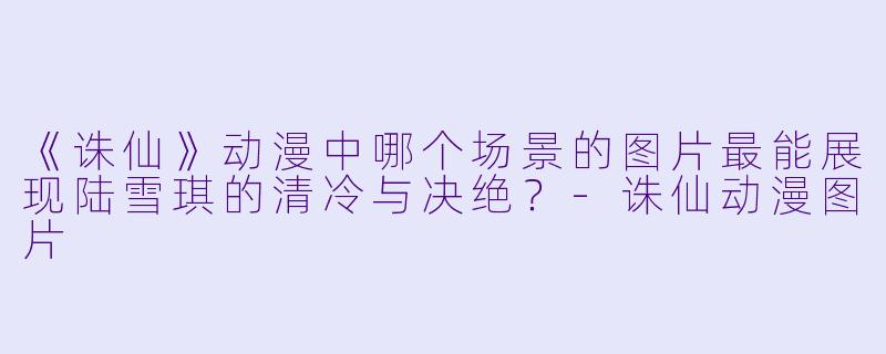 《诛仙》动漫中哪个场景的图片最能展现陆雪琪的清冷与决绝？