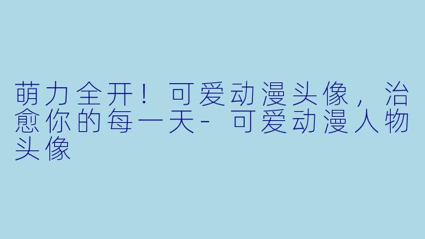 萌力全开！可爱动漫头像，治愈你的每一天-可爱动漫人物头像