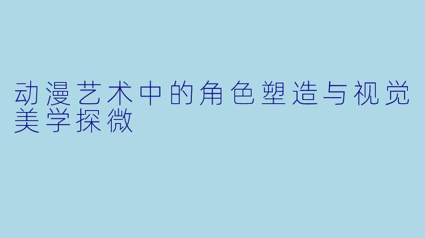 动漫艺术中的角色塑造与视觉美学探微