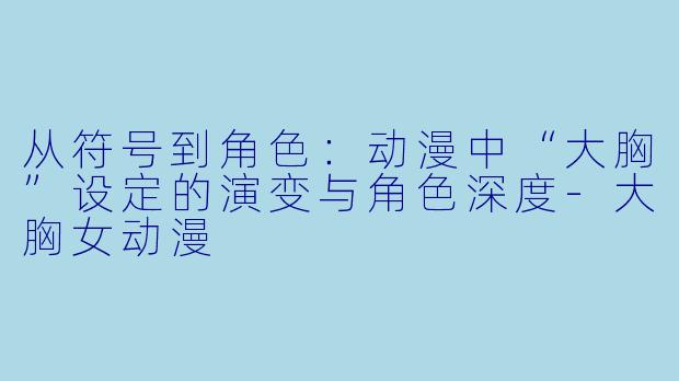 从符号到角色:动漫中“大胸”设定的演变与角色深度-大胸女动漫