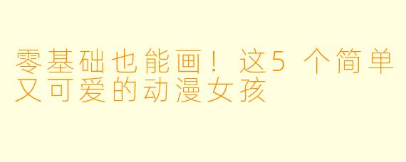 零基础也能画！这5个简单又可爱的动漫女孩
