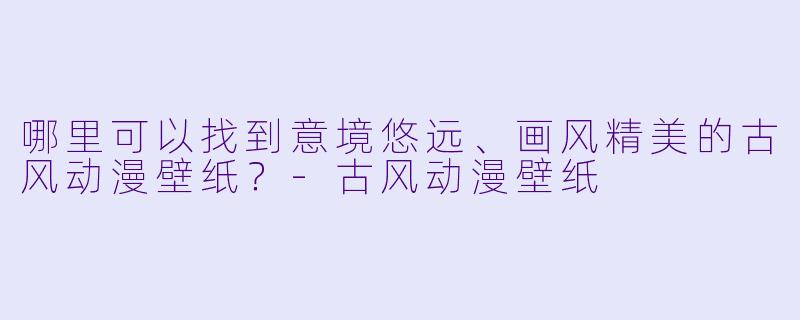 哪里可以找到意境悠远、画风精美的古风动漫壁纸？-古风动漫壁纸
