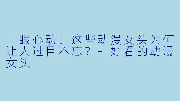 一眼心动!这些动漫女头为何让人过目不忘?-好看的动漫女头