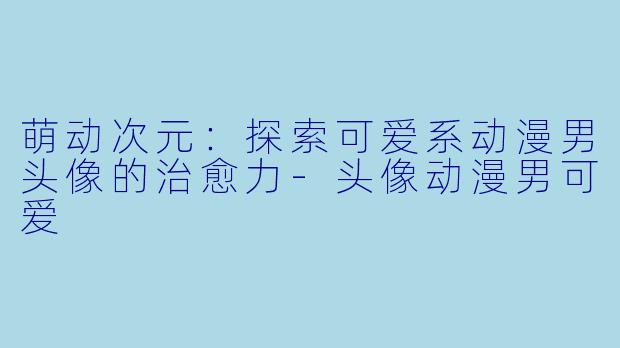 萌动次元:探索可爱系动漫男头像的治愈力-头像动漫男可爱