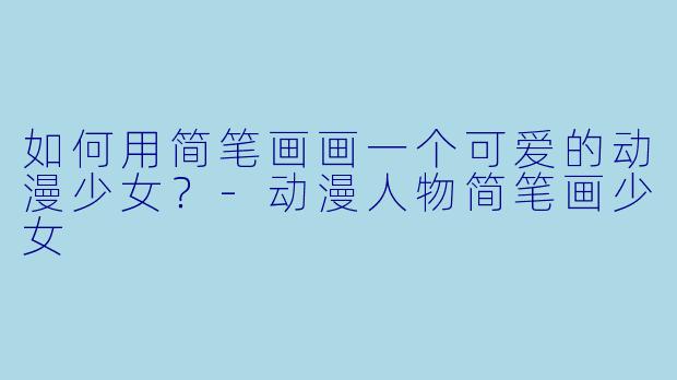 如何用简笔画画一个可爱的动漫少女?-动漫人物简笔画少女