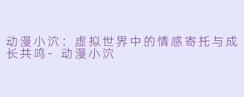 动漫小泬：虚拟世界中的情感寄托与成长共鸣-动漫小泬