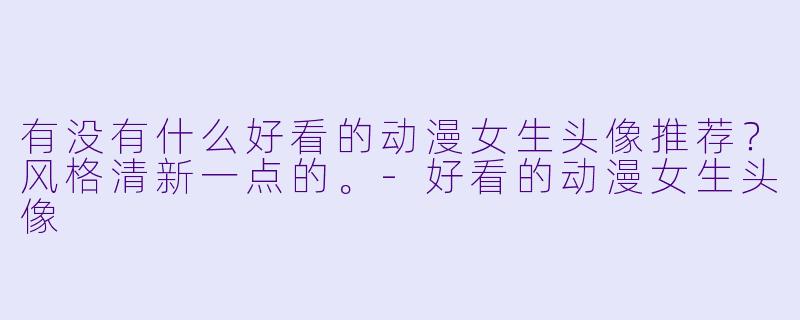 有没有什么好看的动漫女生头像推荐？风格清新一点的。-好看的动漫女生头像