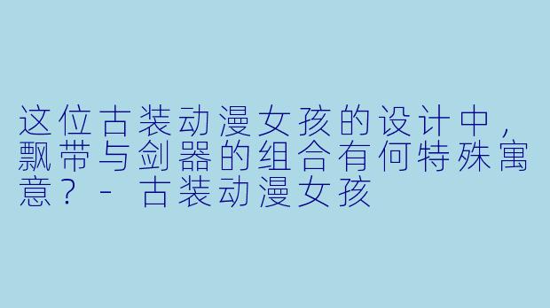 这位古装动漫女孩的设计中，飘带与剑器的组合有何特殊寓意？-古装动漫女孩