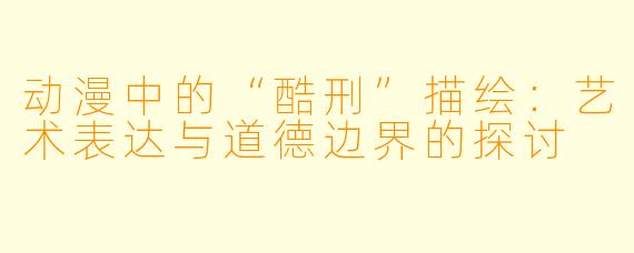 动漫中的“酷刑”描绘：艺术表达与道德边界的探讨