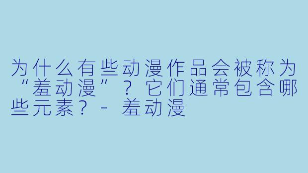 为什么有些动漫作品会被称为“羞动漫”？它们通常包含哪些元素？-羞动漫