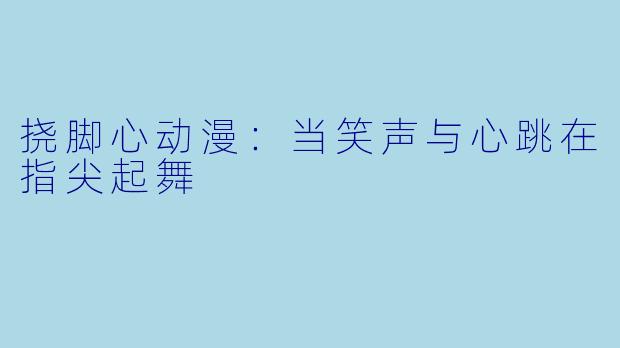 挠脚心动漫:当笑声与心跳在指尖起舞
