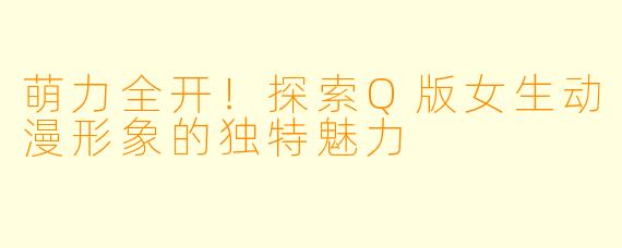 萌力全开!探索Q版女生动漫形象的独特魅力