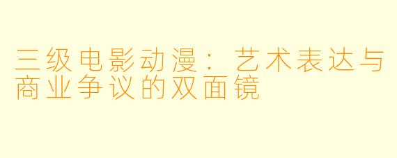 三级电影动漫:艺术表达与商业争议的双面镜