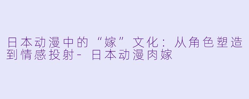 日本动漫中的“嫁”文化:从角色塑造到情感投射-日本动漫肉嫁