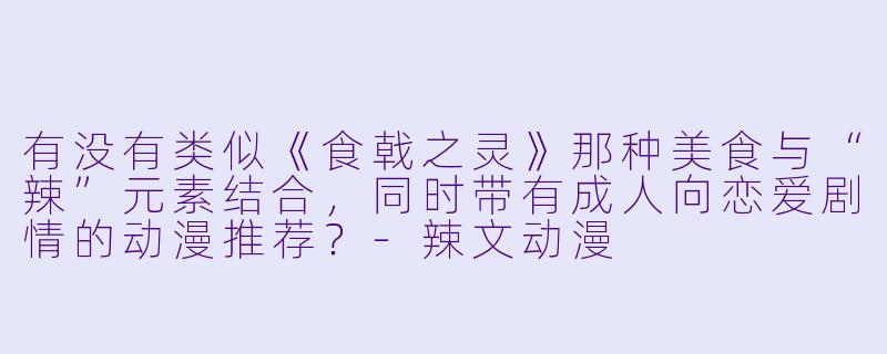 有没有类似《食戟之灵》那种美食与“辣”元素结合，同时带有成人向恋爱剧情的动漫推荐？-辣文动漫