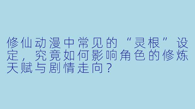 修仙动漫中常见的“灵根”设定，究竟如何影响角色的修炼天赋与剧情走向？