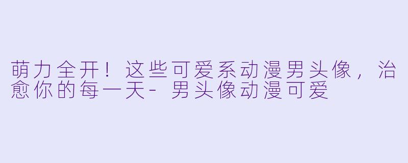 萌力全开！这些可爱系动漫男头像，治愈你的每一天-男头像动漫可爱