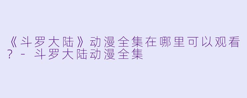 《斗罗大陆》动漫全集在哪里可以观看?-斗罗大陆动漫全集